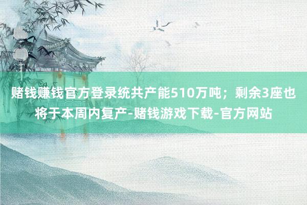 赌钱赚钱官方登录统共产能510万吨；剩余3座也将于本周内复产-赌钱游戏下载-官方网站