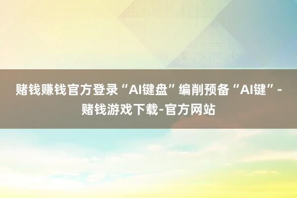 赌钱赚钱官方登录“AI键盘”编削预备“AI键”-赌钱游戏下载-官方网站