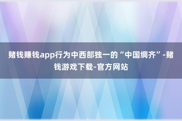 赌钱赚钱app行为中西部独一的“中国绸齐”-赌钱游戏下载-官方网站